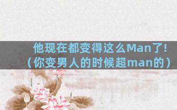 他现在都变得这么Man了!（你变男人的时候超man的）