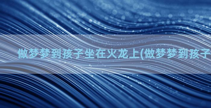 做梦梦到孩子坐在火龙上(做梦梦到孩子坐在车上)