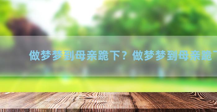 做梦梦到母亲跪下？做梦梦到母亲跪下磕头