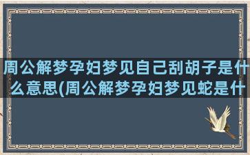 周公解梦孕妇梦见自己刮胡子是什么意思(周公解梦孕妇梦见蛇是什么意思)