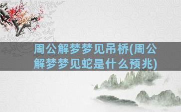 周公解梦梦见吊桥(周公解梦梦见蛇是什么预兆)