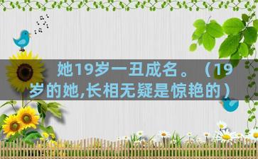 她19岁一丑成名。（19岁的她,长相无疑是惊艳的）