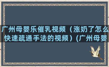 广州母婴乐催乳视频（涨奶了怎么快速疏通手法的视频）(广州母婴公司)