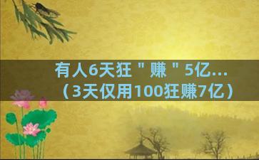 有人6天狂＂赚＂5亿...（3天仅用100狂赚7亿）