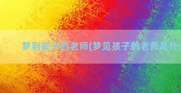 梦到孩子的老师(梦见孩子的老师是什么意思)