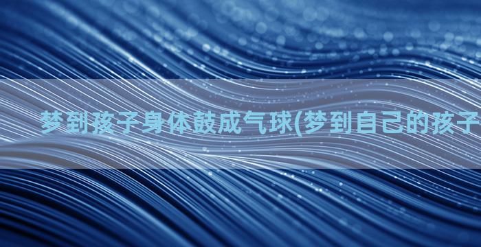 梦到孩子身体鼓成气球(梦到自己的孩子身体受伤)