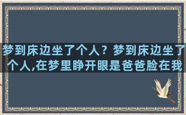 梦到床边坐了个人？梦到床边坐了个人,在梦里睁开眼是爸爸脸在我面前