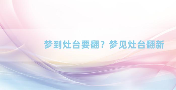 梦到灶台要翻？梦见灶台翻新