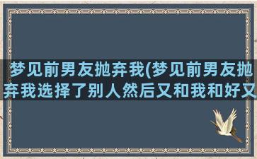 梦见前男友抛弃我(梦见前男友抛弃我选择了别人然后又和我和好又抛弃我)