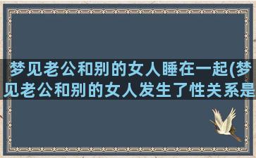 梦见老公和别的女人睡在一起(梦见老公和别的女人发生了性关系是什么意思孕妇)